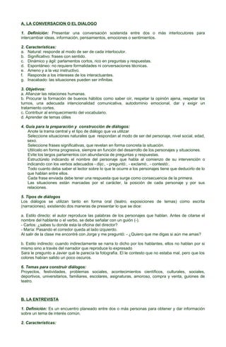 A. LA CONVERSACION O EL DIALOGO
1. Definición: Presentar una conversación sostenida entre dos o más interlocutores para
intercambiar ideas, información, pensamientos, emociones o sentimientos.
2. Características:
a. Natural: responde al modo de ser de cada interlocutor.
b. Significativo: frases con sentido.
c. Dinámico y ágil: parlamentos cortos, rico en preguntas y respuestas.
d. Espontáneo: no requiere formalidades ni conversaciones técnicas.
e. Ameno y a la vez instructivo.
f. Responde a los intereses de los interactuantes.
g. Inacabado: las situaciones pueden ser infinitas.
3. Objetivos:
a. Afianzar las relaciones humanas.
b. Procurar la formación de buenos hábitos como saber oír, respetar la opinión ajena, respetar los
turnos, una adecuada intencionalidad comunicativa, autodominio emocional, dar y exigir un
tratamiento cortes.
c. Contribuir al enriquecimiento del vocabulario.
d. Aprender de temas útiles
4. Guía para la preparación y construcción de diálogos:
Anote la trama central y el tipo de diálogo que va utilizar
Seleccione situaciones naturales que respondan al modo de ser del personaje, nivel social, edad,
sexo.
Seleccione frases significativas, que revelan en forma concreta la situación.
Utilícelo en forma progresiva, siempre en función del desarrollo de los personajes y situaciones.
Evite los largos parlamentos con abundancia de preguntas y respuestas.
Estructúrelo indicando el nombre del personaje que habla al comienzo de su intervención o
indicando con los verbos adecuados - dijo:, - preguntó:, - exclamó:, - contestó:.
Todo cuanto deba saber el lector sobre lo que le ocurre a los personajes tiene que deducirlo de lo
que hablan entre ellos.
Cada frase enviada debe tener una respuesta que surge como consecuencia de la primera.
Las situaciones están marcadas por el carácter, la posición de cada personaje y por sus
relaciones.
5. Tipos de diálogos
Los diálogos se utilizan tanto en forma oral (teatro, exposiciones de temas) como escrita
(narraciones), existiendo dos maneras de presentar lo que se dice:
a. Estilo directo: el autor reproduce las palabras de los personajes que hablan. Antes de citarse el
nombre del hablante o el verbo, se debe señalar con un guión (-).
- Carlos: ¿sabes tu donde esta la oficina del director?
- María: Pasando el corredor queda al lado izquierdo.
Al salir de la clase me encontré con Jorge y me preguntó: - ¿Quiero que me digas si aún me amas?
b. Estilo indirecto: cuando indirectamente se narra lo dicho por los hablantes, ellos no hablan por si
mismo sino a través del narrador que reproduce lo expresado
Sara le pregunto a Javier qué le parecía la fotografía. El le contesto que no estaba mal, pero que los
colores habían salido un poco oscuros.
6. Temas para construir diálogos:
Proyectos, festividades, problemas sociales, acontecimientos científicos, culturales, sociales,
deportivos, universitarios, familiares, escolares, asignaturas, amoroso, compra y venta, guiones de
teatro.

B. LA ENTREVISTA
1. Definición: Es un encuentro planeado entre dos o más personas para obtener y dar información
sobre un tema de interés común.
2. Características:

 