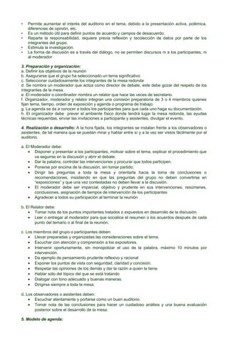 •
•
•
•
•

Permite aumentar el interés del auditorio en el tema, debido a la presentación activa, polémica,
diferencias de opinión, etc.
Es un método útil para definir puntos de acuerdo y campos de desacuerdo.
Reparte la responsabilidad, requiere previa reflexión y recolección de datos por parte de los
integrantes del grupo.
Estimula la investigación.
La forma de discusión es a través del diálogo, no se permiten discursos ni a los participantes, ni
al moderador

3. Preparación y organización:
a. Definir los objetivos de la reunión
b. Asegurarse que el grupo ha seleccionado un tema significativo
c. Seleccionar cuidadosamente los integrantes de la mesa redonda
d. Se nombra un moderador que actúa como director de debate, este debe gozar del respeto de los
integrantes de la mesa.
e. El moderador o coordinador nombra un relator que hace las veces de secretario.
f. Organizador, moderador y relator integran una comisión preparatoria de 3 o 4 miembros quienes
fijan tema, tiempo, orden de exposición y agenda o programa de trabajo.
g. La agenda se da a conocer a todos los participantes para que cada uno haga su documentación.
h. El organizador debe prever el ambiente físico donde tendrá lugar la mesa redonda, las ayudas
técnicas requeridas, enviar las invitaciones a participante y asistentes, divulgar el evento.
4. Realización o desarrollo: A la hora fijada, los integrantes se instalan frente a los observadores o
asistentes, de tal manera que se puedan mirar y hablar entre sí y a la vez ser vistos fácilmente por el
auditorio.
a. El Moderador debe:
• Disponer y presentar a los participantes, motivar sobre el tema, explicar el procedimiento que
va seguirse en la discusión y abrir el debate.
• Dar la palabra, controlar las intervenciones y procurar que todos participen.
• Ponerse por encima de la discusión, sin tomar partido.
• Dirigir las preguntas a toda la mesa y orientarla hacia la toma de conclusiones o
recomendaciones, insistiendo en que las preguntas del grupo no deben convertirse en
“exposiciones” y que una vez contestadas no deben llevar a la discusión.
• El moderador debe ser imparcial, objetivo y prudente en sus intervenciones, resúmenes,
conclusiones, asignación de tiempos de intervención de los participantes
• Agradecer a todos su participación al terminar la reunión
b. El Relator debe:
• Tomar nota de los puntos importantes tratados o expuestos en desarrollo de la discusión.
• Leer o entregar al moderador para que socialice el resumen o los acuerdos después de cada
punto del temario o al final de la reunión.
c. Los miembros del grupo o participantes deben:
• Llevar preparadas y organizadas las consideraciones sobre el tema.
• Escuchar con atención y comprensión a los expositores.
• Intervenir oportunamente, sin monopolizar el uso de la palabra, máximo 10 minutos por
intervención.
• Da ejemplo de pensamiento prudente reflexivo y racional
• Exponer los puntos de vista con seguridad, claridad y concisión.
• Respetar las opiniones de los demás y dar la razón a quien la tiene.
• Hablar sólo del tópico del que se está tratando
• Dialogar con tono adecuado y buenas maneras.
• Dirigirse siempre a toda la mesa.
d. Los observadores o asistentes deben:
• Escuchar atentamente y portarse como un buen auditorio.
• Tomar nota de las conclusiones para hacer un cuidadoso análisis y una buena evaluación
posterior sobre el desarrollo de la mesa.
5. Modelo de agenda:

 
