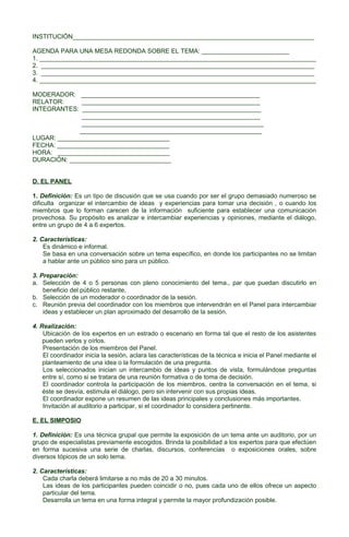 INSTITUCIÓN_____________________________________________________________________
AGENDA PARA UNA MESA REDONDA SOBRE EL TEMA: _________________________
1. _______________________________________________________________________________
2. ______________________________________________________________________________
3. ______________________________________________________________________________
4. _______________________________________________________________________________
MODERADOR: ___________________________________________________
RELATOR:
___________________________________________________
INTEGRANTES: ___________________________________________________
___________________________________________________
____________________________________________________
____________________________________________________
LUGAR: ________________________________
FECHA: ________________________________
HORA: ________________________________
DURACIÓN: _____________________________
D. EL PANEL
1. Definición: Es un tipo de discusión que se usa cuando por ser el grupo demasiado numeroso se
dificulta organizar el intercambio de ideas y experiencias para tomar una decisión , o cuando los
miembros que lo forman carecen de la información suficiente para establecer una comunicación
provechosa. Su propósito es analizar e intercambiar experiencias y opiniones, mediante el diálogo,
entre un grupo de 4 a 6 expertos.
2. Características:
Es dinámico e informal.
Se basa en una conversación sobre un tema específico, en donde los participantes no se limitan
a hablar ante un público sino para un público.
3. Preparación:
a. Selección de 4 o 5 personas con pleno conocimiento del tema., par que puedan discutirlo en
beneficio del público restante,
b. Selección de un moderador o coordinador de la sesión.
c. Reunión previa del coordinador con los miembros que intervendrán en el Panel para intercambiar
ideas y establecer un plan aproximado del desarrollo de la sesión.
4. Realización:
Ubicación de los expertos en un estrado o escenario en forma tal que el resto de los asistentes
pueden verlos y oírlos.
Presentación de los miembros del Panel.
El coordinador inicia la sesión, aclara las características de la técnica e inicia el Panel mediante el
planteamiento de una idea o la formulación de una pregunta.
Los seleccionados inician un intercambio de ideas y puntos de vista, formulándose preguntas
entre sí, como si se tratara de una reunión formativa o de toma de decisión.
El coordinador controla la participación de los miembros, centra la conversación en el tema, si
éste se desvía, estimula el diálogo, pero sin intervenir con sus propias ideas.
El coordinador expone un resumen de las ideas principales y conclusiones más importantes.
Invitación al auditorio a participar, si el coordinador lo considera pertinente.
E. EL SIMPOSIO
1. Definición: Es una técnica grupal que permite la exposición de un tema ante un auditorio, por un
grupo de especialistas previamente escogidos. Brinda la posibilidad a los expertos para que efectúen
en forma sucesiva una serie de charlas, discursos, conferencias o exposiciones orales, sobre
diversos tópicos de un solo tema.
2. Características:
Cada charla deberá limitarse a no más de 20 a 30 minutos.
Las ideas de los participantes pueden coincidir o no, pues cada uno de ellos ofrece un aspecto
particular del tema.
Desarrolla un tema en una forma integral y permite la mayor profundización posible.

 