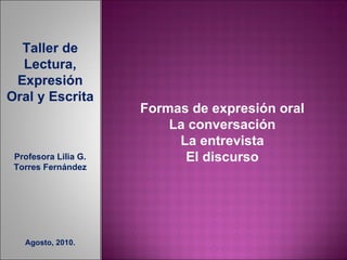 Taller de Lectura, Expresión Oral y Escrita Profesora Lilia G. Torres Fernández Agosto, 2010. Formas de expresión oral La conversación La entrevista El discurso 
