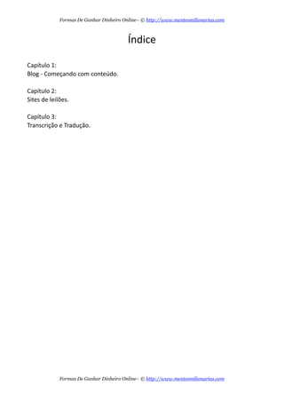 6$/%
;0?C47 bS
47- Y 75%#6$7 75 76?%D$7T
;0?C47 cS
/?% $% 4%/4:%T
;0?C47 dS
=6=/# 7 % =$C# 7T
Formas De Ganhar Dinheiro Online– © http://www.mentesmilionarias.com
Formas De Ganhar Dinheiro Online– © http://www.mentesmilionarias.com
 