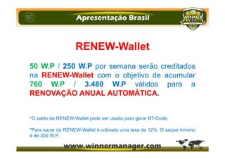 RENEW-Wallet
50 W.P / 250 W.P por semana serão creditados
na RENEW-Wallet com o objetivo de acumular
760 W.P / 3.480 W.P válidos para a
RENOVAÇÃO ANUAL AUTOMÁTICA.
*O saldo da RENEW-Wallet pode ser usado para gerar BT-Code.
*Para sacar da RENEW-Wallet é cobrado uma taxa de 12%. O saque mínimo
é de 300 W.P.
 