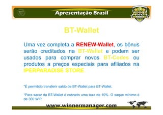BT-Wallet
Uma vez completa a RENEW-Wallet, os bônus
serão creditados na BT-Wallet e podem ser
usados para comprar novos BT-Codes ou
produtos a preços especiais para afiliados na
IPERPARADISE STORE.
*É permitido transferir saldo de BT-Wallet para BT-Wallet.
*Para sacar da BT-Wallet é cobrado uma taxa de 10%. O saque mínimo é
de 300 W.P.
 