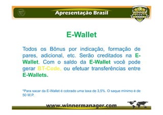 E-Wallet
Todos os Bônus por indicação, formação de
pares, adicional, etc. Serão creditados na E-
Wallet. Com o saldo da E-Wallet você pode
gerar BT-Code, ou efetuar transferências entre
E-Wallets.
*Para sacar da E-Wallet é cobrado uma taxa de 3,5%. O saque mínimo é de
50 W.P.
 