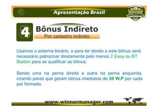 Usamos o sistema binário, e para ter direito a este bônus será
necessário patrocinar diretamente pelo menos 2 Easy ou BT
Station para se qualificar ao bônus.
Sendo uma na perna direita e outra na perna esquerda,
criando pares que geram bônus imediatos de 50 W.P por cada
par formado.
 
