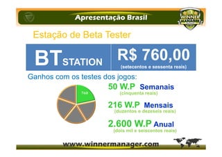 BTSTATION
R$ 760,00
(setecentos e sessenta reais)
50 W.P Semanais
216 W.P Mensais
2.600 W.P Anual
Ganhos com os testes dos jogos:
(cinquenta reais)
(duzentos e dezeseis reais)
(dois mil e seiscentos reais)
Estação de Beta Tester
 