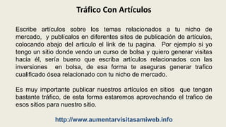 Tráfico Con ArtículosEscribe artículos sobre los temas relacionados a tu nicho de mercado,  y publícalos en diferentes sitos de publicación de artículos, colocando abajo del articulo el link de tu pagina.  Por ejemplo si yo tengo un sitio donde vendo un curso de bolsa y quiero generar visitas hacia él, sería bueno que escriba artículos relacionados con las inversiones  en bolsa, de esa forma te aseguras generar trafico cualificado ósea relacionado con tu nicho de mercado.Es muy importante publicar nuestros artículos en sitios  que tengan bastante tráfico, de esta forma estaremos aprovechando el trafico de esos sitios para nuestro sitio.http://www.aumentarvisitasamiweb.info
