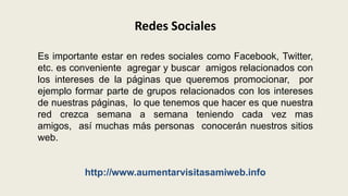 Redes SocialesEs importante estar en redes sociales como Facebook, Twitter, etc. es conveniente  agregar y buscar  amigos relacionados con los intereses de la páginas que queremos promocionar,  por ejemplo formar parte de grupos relacionados con los intereses de nuestras páginas,  lo que tenemos que hacer es que nuestra red crezca semana a semana teniendo cada vez mas amigos,  así muchas más personas  conocerán nuestros sitios web.http://www.aumentarvisitasamiweb.info