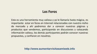Los ForosEsta es una herramienta muy valiosa y yo le llamaría hasta mágica, es importante  estar en foros en Internet relacionados con nuestro nicho de mercado y ahí podremos dar a conocer nuestras páginas y productos que vendemos, participando en discusiones y colocando información valiosa, los demás participantes podrán conocer nuestras propuestas, y confiaran en nosotros.http://www.aumentarvisitasamiweb.info