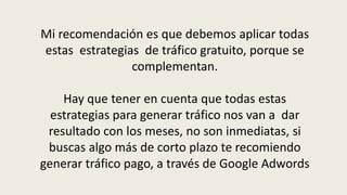 Mi recomendación es que debemos aplicar todas estas  estrategias  de tráfico gratuito, porque se complementan. Hay que tener en cuenta que todas estas estrategias para generar tráfico nos van a  dar resultado con los meses, no son inmediatas, si buscas algo más de corto plazo te recomiendo generar tráfico pago, a través de Google Adwords