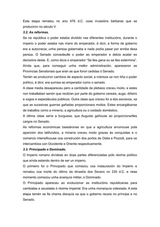 Esta etapa rematou no ano 476 d.C. coas invasións bárbaras que se
produciron no século V.
3.2. As reformas.
Se na república o poder estaba dividido nas diferentes institucións, durante o
imperio o poder estaba nas mans do emperador, é dicir, a forma de goberno
era a autocracia; unha persoa gobernaba e nada podía pasar por enriba desa
persoa. O Senado concedeulle o poder ao emperador e debía acatar es
decisións deste. E, como dicía o emperador “Se lles gana ou se lles extermina”.
Aínda que, para conseguir unha mellor administración, apareceron as
Provincias Senatoriais que eran as que foron cedidas ó Senado.
Tamén se produciron cambios de aspecto social; a nobreza xa non tiña o poder
político, é dicir, era sumisa ao emperador como o senado.
A clase media desapareceu pero a cantidade de plebeos creceu moito, e estes
non traballaban senón que recibían por parte do goberno cereais, auga, diñeiro
e xogos e espectáculos públicos. Outra clase que creceu foi a dos escravos, xa
que as sucesivas guerras gañadas proporcionara moitos. Estes encargábanse
de traballos como a minería, a agricultura ou o coidado doméstico.
A última clase sería a burguesa, que Augusto gañouse ao proporcionarlles
cargos no Senado.
As reformas económicas baseáronse en que a agricultura arruinouse pola
aparición dos latifundios, a minaría creceu moito grazas ás conquistas e o
comercio intensificouse coa construción dos portos de Ostia e Pozzoli, para os
intercambios con Occidente e Oriente respectivamente.
3.3. Principado e Dominado.
O Imperio romano divídese en dúas partes diferenciadas polo réxime político
que aínda estando dentro de ser un imperio.
O primeiro foi o Principado que comezou coa instauración do Imperio e
rematou coa morte do último da dinastía dos Severo no 235 d.C. e nese
momento comezou unha anarquía militar, o Dominado.
O Principado apareceu ao evolucionar as institucións republicanas para
cambialas e axustalas ó réxime imperial. Era unha monarquía colexiada. A esta
etapa tamén se lla chama diarquía xa que o goberno recaía no príncipe e no
Senado.
 
