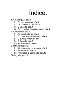 Índice.
1. A monarquía: páx.3
1.1. Os reis romanos: páx.3
1.2. Os poderes do rei: páx.4
1.3. O Senado: páx.4
1.4. Os comicios. Comitia curiata: páx.5
2. A República: páx.5
2.1. As maxistraturas: páx.5
2.2. O poder dos maxistrados: páx.6
2.3. O cursus honorum: páx.7
2.4. O Senado: páx.7
2.5. As asembleas: páx.8
3. O Imperio: páx.9
3.1. A instauración do Imperio: páx.9
3.2. As reformas: páx.10
3.3. Principado e Dominado: páx.10
Bibliografía: páx.12
 
