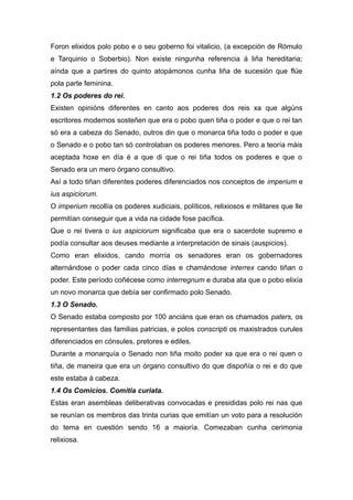 Foron elixidos polo pobo e o seu goberno foi vitalicio, (a excepción de Rómulo
e Tarquinio o Soberbio). Non existe ningunha referencia á liña hereditaria;
aínda que a partires do quinto atopámonos cunha liña de sucesión que flúe
pola parte feminina.
1.2 Os poderes do rei.
Existen opinións diferentes en canto aos poderes dos reis xa que algúns
escritores modernos sosteñen que era o pobo quen tiña o poder e que o rei tan
só era a cabeza do Senado, outros din que o monarca tiña todo o poder e que
o Senado e o pobo tan só controlaban os poderes menores. Pero a teoría máis
aceptada hoxe en día é a que di que o rei tiña todos os poderes e que o
Senado era un mero órgano consultivo.
Así a todo tiñan diferentes poderes diferenciados nos conceptos de imperium e
ius aspiciorum.
O imperium recollía os poderes xudiciais, políticos, relixiosos e militares que lle
permitían conseguir que a vida na cidade fose pacífica.
Que o rei tivera o ius aspiciorum significaba que era o sacerdote supremo e
podía consultar aos deuses mediante a interpretación de sinais (auspicios).
Como eran elixidos, cando morría os senadores eran os gobernadores
alternándose o poder cada cinco días e chamándose interrex cando tiñan o
poder. Este período coñécese como interregnum e duraba ata que o pobo elixía
un novo monarca que debía ser confirmado polo Senado.
1.3 O Senado.
O Senado estaba composto por 100 anciáns que eran os chamados paters, os
representantes das familias patricias, e polos conscripti os maxistrados curules
diferenciados en cónsules, pretores e ediles.
Durante a monarquía o Senado non tiña moito poder xa que era o rei quen o
tiña, de maneira que era un órgano consultivo do que dispoñía o rei e do que
este estaba á cabeza.
1.4 Os Comicios. Comitia curiata.
Estas eran asembleas deliberativas convocadas e presididas polo rei nas que
se reunían os membros das trinta curias que emitían un voto para a resolución
do tema en cuestión sendo 16 a maioría. Comezaban cunha cerimonia
relixiosa.
 