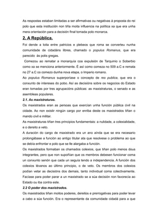 As respostas estaban limitadas a ser afirmativas ou negativas á proposta do rei
polo que esta institución non tiña moita influencia na política xa que era unha
mera orientación para a decisión final tomada polo monarca.
2. A República.
Foi dende a loita entre patricios e plebeos que roma se converteu nunha
comunidade de cidadáns libres, chamado o populus Romanus, que era
parecido ás polis gregas.
Comezou ao rematar a monarquía coa expulsión de Tarquinio o Soberbio
como xa se menciona anteriormente. É así como comeza no 509 a.C e remata
no 27 a.C co comezo dunha nova etapa, o Imperio romano.
Ao populus Romanus superporíase o concepto de res publica, que era o
conxunto de intereses do pobo. Así as decisións sobre os negocios do Estado
eran tomadas por tres agrupacións públicas: as maxistraturas, o senado e as
asembleas populares.
2.1. As maxistraturas.
Os maxistrados eran as persoas que exercían unha función pública civil na
cidade. Ao non existir ningún cargo por enriba deste os maxistrados tiñan o
mando civil e militar.
As maxistraturas tiñan tres principios fundamentais: a nulidade, a colexialidade,
e o dereito a veto.
A duración do cargo de maxistrado era un ano aínda que se era necesario
prolongábase a función ao antigo titular ata que resolvese o problema ao que
se debía enfrontar e polo que se lle alargaba a función.
Os maxistrados formaban os chamados colexios, que tiñan polo menos dous
integrantes, pero que non supoñían que os membros debesen funcionar coma
un conxunto senón que cada un seguía tendo a independencia. A función dos
colexios lévanos ao último principio, o de veto. Os membros dos colexios
podían vetar as decisións dos demais, tanto individual coma colectivamente.
Facíase para poder parar a un maxistrado se a súa decisión non favorecía ao
Estado ou iba contra este.
2.2 O poder dos maxistrados.
Os maxistrados tiñan moitos poderes, dereitos e prerrogativas para poder levar
a cabo a súa función. Era o representante da comunidade cidadá para a que
 
