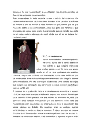 actuaba e foi esta representación a que utilizaban nos diferentes ámbitos, xa
fose contra os deuses, ou outros pobos.
Eran os portadores do poder estatal e durante o período de función non tiña
responsabilidades e non debía dar conta dos seus actos pero isto acabábase
ao rematar o ano de función e nese momento si que podería que ter que
responder sobre a súa administración. Aínda que parte dos honores sí que
prevalecían ao acabar como levar a toga praetexta, que era morada, ou a sella
curulis unha cadeira adornada de marfil aínda que só se se trataba dun
maxistrado curul.
2.3 O cursus honorum.
Ser un maxistrado tiña un enorme prestixio
na época, e para selo a persoa debía ser
rico debido a que nalgúns momentos
esixía moitos gastos, e así foi como ese poder
recaía tan só na clase privilexiada dos nobilitas
polo que chegou a un punto no que se converteu nunha clase política na que
os pertencentes a ela tiñan como aspiración máxima na vida chegar a exercer
como maxistrados. Por isto acabou por establecerse unha carreira de cargos
que cumprir para conseguilo, esta careira era o cursus honorum regulada por
decreto no 180 a.C.
A cuestura era o grado máis baixo e encargábanse de administrar o tesouro
público e de protexer os arquivos do Estado, seguido pola edilidad, formado por
dous patricios e dous plebeos, que era paralelo ao tribunado da plebe que
comezou tendo carácter revolucionario per que terminou sendo parte das
maxistraturas; eran os policías e os encargados de levar a organización dos
xogos públicos do Estado. Os seguintes eran os pretores quenes
administraban a xustiza e tiñan o imperium. O cargo supremo do cursus
honorum era o dos consules os que eran encargados da dirección xurídica do
Estado e de comandar o exército. Eles tamén tiñan o imperium e apenas tiñan
 