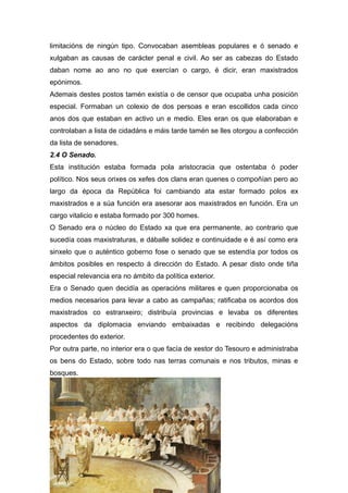 limitacións de ningún tipo. Convocaban asembleas populares e ó senado e
xulgaban as causas de carácter penal e civil. Ao ser as cabezas do Estado
daban nome ao ano no que exercían o cargo, é dicir, eran maxistrados
epónimos.
Ademais destes postos tamén existía o de censor que ocupaba unha posición
especial. Formaban un colexio de dos persoas e eran escollidos cada cinco
anos dos que estaban en activo un e medio. Eles eran os que elaboraban e
controlaban a lista de cidadáns e máis tarde tamén se lles otorgou a confección
da lista de senadores.
2.4 O Senado.
Esta institución estaba formada pola aristocracia que ostentaba ó poder
político. Nos seus orixes os xefes dos clans eran quenes o compoñían pero ao
largo da época da República foi cambiando ata estar formado polos ex
maxistrados e a súa función era asesorar aos maxistrados en función. Era un
cargo vitalicio e estaba formado por 300 homes.
O Senado era o núcleo do Estado xa que era permanente, ao contrario que
sucedía coas maxistraturas, e dáballe solidez e continuidade e é así como era
sinxelo que o auténtico goberno fose o senado que se estendía por todos os
ámbitos posibles en respecto á dirección do Estado. A pesar disto onde tiña
especial relevancia era no ámbito da política exterior.
Era o Senado quen decidía as operacións militares e quen proporcionaba os
medios necesarios para levar a cabo as campañas; ratificaba os acordos dos
maxistrados co estranxeiro; distribuía provincias e levaba os diferentes
aspectos da diplomacia enviando embaixadas e recibindo delegacións
procedentes do exterior.
Por outra parte, no interior era o que facía de xestor do Tesouro e administraba
os bens do Estado, sobre todo nas terras comunais e nos tributos, minas e
bosques.
 