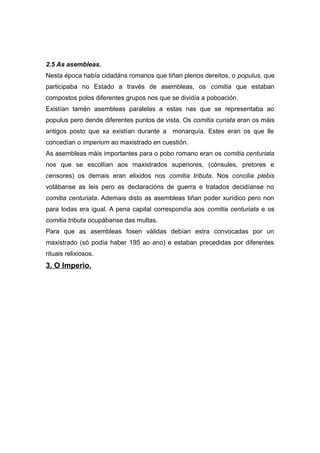 2.5 As asembleas.
Nesta época había cidadáns romanos que tiñan plenos dereitos, o populus, que
participaba no Estado a través de asembleas, os comitia que estaban
compostos polos diferentes grupos nos que se dividía a poboación.
Existían tamén asembleas paralelas a estas nas que se representaba ao
populus pero dende diferentes puntos de vista. Os comitia curiata eran os máis
antigos posto que xa existían durante a monarquía. Estes eran os que lle
concedían o imperium ao maxistrado en cuestión.
As asembleas máis importantes para o pobo romano eran os comitia centuriata
nos que se escollían aos maxistrados superiores, (cónsules, pretores e
censores) os demais eran elixidos nos comitia tributa. Nos concilia plebis
votábanse as leis pero as declaracións de guerra e tratados decidíanse no
comitia centuriata. Ademais disto as asembleas tiñan poder xurídico pero non
para todas era igual. A pena capital correspondía aos comitia centuriata e os
comitia tributa ocupábanse das multas.
Para que as asembleas fosen válidas debían estra convocadas por un
maxistrado (só podía haber 195 ao ano) e estaban precedidas por diferentes
rituais relixiosos.
3. O Imperio.
 