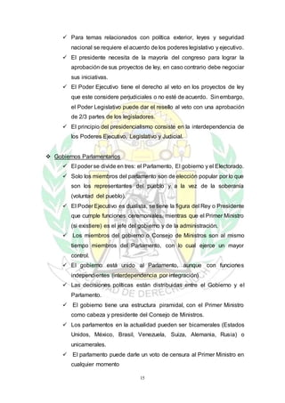 15
 Para temas relacionados con política exterior, leyes y seguridad
nacional se requiere el acuerdo de los poderes legislativo y ejecutivo.
 El presidente necesita de la mayoría del congreso para lograr la
aprobación de sus proyectos de ley, en caso contrario debe negociar
sus iniciativas.
 El Poder Ejecutivo tiene el derecho al veto en los proyectos de ley
que este considere perjudiciales o no esté de acuerdo. Sinembargo,
el Poder Legislativo puede dar el resello al veto con una aprobación
de 2/3 partes de los legisladores.
 El principio del presidencialismo consiste en la interdependencia de
los Poderes Ejecutivo, Legislativo y Judicial.
 Gobiernos Parlamentarios
 El poder se divide en tres: el Parlamento, El gobierno y el Electorado.
 Solo los miembros del parlamento son de elección popular por lo que
son los representantes del pueblo y a la vez de la soberanía
(voluntad del pueblo).
 El Poder Ejecutivo es dualista, se tiene la figura del Rey o Presidente
que cumple funciones ceremoniales, mientras que el Primer Ministro
(si existiere) es el jefe del gobierno y de la administración.
 Los miembros del gobierno o Consejo de Ministros son al mismo
tiempo miembros del Parlamento, con lo cual ejerce un mayor
control.
 El gobierno está unido al Parlamento, aunque con funciones
independientes (interdependencia por integración)
 Las decisiones políticas están distribuidas entre el Gobierno y el
Parlamento.
 El gobierno tiene una estructura piramidal, con el Primer Ministro
como cabeza y presidente del Consejo de Ministros.
 Los parlamentos en la actualidad pueden ser bicamerales (Estados
Unidos, México, Brasil, Venezuela, Suiza, Alemania, Rusia) o
unicamerales.
 El parlamento puede darle un voto de censura al Primer Ministro en
cualquier momento
 
