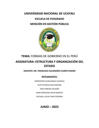 UNIVERSIDAD NACIONAL DE UCAYALI
ESCUELA DE POSGRADO
MENCIÓN EN GESTIÓN PÚBLICA
TEMA: FORMAS DE GOBIERNO EN EL PERÚ
ASIGNATURA: ESTRUCTURA Y ORGANIZACIÓN DEL
ESTADO
DOCENTE: DR. FRANCISCO ALEJANDRO FLORES PASION
INTEGRANTES:
EMPERATRIZ CAJAHUANCA HUARACA
RUTH PATRICIA DIAZ PEREYRA
GINA PAREDES SALAZAR
JENNY MERCEDES SEIJAS MONTES
REYSHELL ALICIA TAME ZEGARRA
JUNIO – 2023
 
