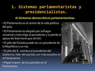 1. Sistemas parlamentaristas y
presidencialistas.
A) Sistemas democráticos parlamentaristas.
• El Parlamento es el centro de la vida política
del país.
• El Parlamento es elegido por sufragio
universal y éste elige al presidente y si pierde el
apoyo de éste tiene que dimitir.
• El jefe del Estado puede ser un presidente de
la República o un rey.
• El jefe del E. nombra al presidente del
Gobierno, líder del partido con más escaños en
el Parlamento.
• Papel import. de los partidos en el
Parlamento.
 