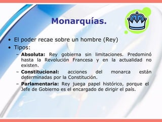 Monarquías.
• El poder recae sobre un hombre (Rey)
• Tipos:
– Absoluta: Rey gobierna sin limitaciones. Predominó
hasta la Revolución Francesa y en la actualidad no
existen.
– Constitucional: acciones del monarca están
determinadas por la Constitución.
– Parlamentaria: Rey juega papel histórico, porque el
Jefe de Gobierno es el encargado de dirigir el país.
 