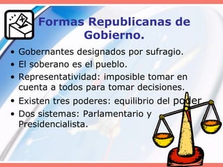 Formas Republicanas de
Gobierno.
• Gobernantes designados por sufragio.
• El soberano es el pueblo.
• Representatividad: imposible tomar en
cuenta a todos para tomar decisiones.
• Existen tres poderes: equilibrio del poder.
• Dos sistemas: Parlamentario y
Presidencialista.
 