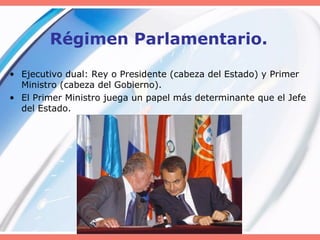 Régimen Parlamentario.
• Ejecutivo dual: Rey o Presidente (cabeza del Estado) y Primer
Ministro (cabeza del Gobierno).
• El Primer Ministro juega un papel más determinante que el Jefe
del Estado.
 