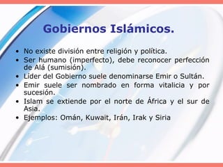 Gobiernos Islámicos.
• No existe división entre religión y política.
• Ser humano (imperfecto), debe reconocer perfección
de Alá (sumisión).
• Líder del Gobierno suele denominarse Emir o Sultán.
• Emir suele ser nombrado en forma vitalicia y por
sucesión.
• Islam se extiende por el norte de África y el sur de
Asia.
• Ejemplos: Omán, Kuwait, Irán, Irak y Siria
 