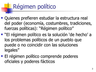 Régimen político Quienes prefieren estudiar la estructura real del poder (economía, costumbres, tradiciones, fuerzas políticas): “Régimen político” “ El régimen político es la solución ‘de hecho’ a los problemas políticos de un pueblo que puede o no coincidir con las soluciones legales” El régimen político comprende poderes oficiales y poderes fácticos 