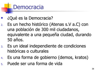 Democracia ¿Qué es la Democracia? Es un hecho histórico (Atenas s.V a.C) con una población de 300 mil ciudadanos, equivalente a una pequeña ciudad, durando 50 años. Es un ideal independiente de condiciones históricas o culturales Es una forma de gobierno (demos, kratos) Puede ser una forma de vida 