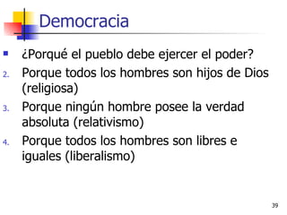 Democracia ¿Porqué el pueblo debe ejercer el poder? Porque todos los hombres son hijos de Dios (religiosa) Porque ningún hombre posee la verdad absoluta (relativismo) Porque todos los hombres son libres e iguales (liberalismo) 