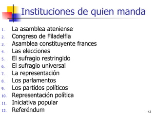 Instituciones de quien manda La asamblea ateniense Congreso de Filadelfia Asamblea constituyente frances Las elecciones El sufragio restringido El sufragio universal La representación  Los parlamentos Los partidos políticos Representación política Iniciativa popular Referéndum 