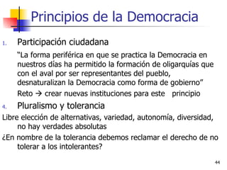 Principios de la Democracia Participación ciudadana “ La forma periférica en que se practica la Democracia en nuestros días ha permitido la formación de oligarquías que con el aval por ser representantes del pueblo, desnaturalizan la Democracia como forma de gobierno” Reto    crear nuevas instituciones para este  principio Pluralismo y tolerancia Libre elección de alternativas, variedad, autonomía, diversidad, no hay verdades absolutas ¿En nombre de la tolerancia debemos reclamar el derecho de no tolerar a los intolerantes? 
