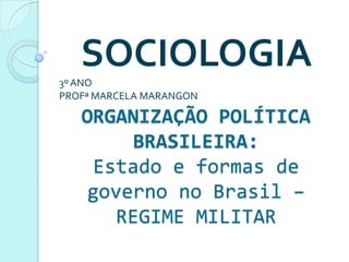 SOCIOLOGIA
3º ANO
PROFª MARCELA MARANGON

   ORGANIZAÇÃO POLÍTICA
        BRASILEIRA:
    Estado e formas de
    governo no Brasil –
      REGIME MILITAR
 