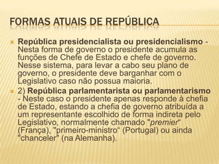 FORMAS ATUAIS DE REPÚBLICA
   República presidencialista ou presidencialismo -
    Nesta forma de governo o presidente acumula as
    funções de Chefe de Estado e chefe de governo.
    Nesse sistema, para levar a cabo seu plano de
    governo, o presidente deve barganhar com o
    Legislativo caso não possua maioria.
   2) República parlamentarista ou parlamentarismo
    - Neste caso o presidente apenas responde à chefia
    de Estado, estando a chefia de governo atribuída a
    um representante escolhido de forma indireta pelo
    Legislativo, normalmente chamado "premier“
    (França), "primeiro-ministro“ (Portugal) ou ainda
    "chanceler" (na Alemanha).
 