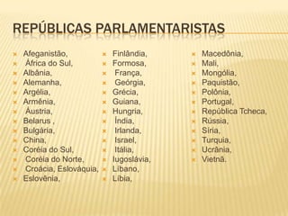 REPÚBLICAS PARLAMENTARISTAS
   Afeganistão,              Finlândia,       Macedônia,
   África do Sul,            Formosa,         Mali,
   Albânia,                   França,         Mongólia,
   Alemanha,                  Geórgia,        Paquistão,
   Argélia,                  Grécia,          Polônia,
   Armênia,                  Guiana,          Portugal,
   Áustria,                  Hungria,         República Tcheca,
   Belarus ,                  Índia,          Rússia,
   Bulgária,                  Irlanda,        Síria,
   China,                     Israel,         Turquia,
   Coréia do Sul,             Itália,         Ucrânia,
   Coréia do Norte,          Iugoslávia,      Vietnã.
   Croácia, Eslováquia,      Líbano,
   Eslovênia,                Líbia,
 