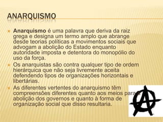 ANARQUISMO
   Anarquismo é uma palavra que deriva da raiz
    grega e designa um termo amplo que abrange
    desde teorias políticas a movimentos sociais que
    advogam a abolição do Estado enquanto
    autoridade imposta e detentora do monopólio do
    uso da força.
   Os anarquistas são contra qualquer tipo de ordem
    hierárquica que não seja livremente aceita
    defendendo tipos de organizações horizontais e
    libertárias.
   As diferentes vertentes do anarquismo têm
    compreensões diferentes quanto aos meios para a
    abolição dos governos e quanto à forma de
    organização social que disso resultaria.
 