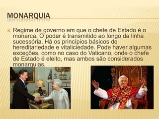 MONARQUIA
   Regime de governo em que o chefe de Estado é o
    monarca. O poder é transmitido ao longo da linha
    sucessória. Há os princípios básicos de
    hereditariedade e vitaliciedade. Pode haver algumas
    exceções, como no caso do Vaticano, onde o chefe
    de Estado é eleito, mas ambos são considerados
    monarquias.
 