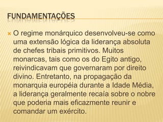FUNDAMENTAÇÕES

   O regime monárquico desenvolveu-se como
    uma extensão lógica da liderança absoluta
    de chefes tribais primitivos. Muitos
    monarcas, tais como os do Egito antigo,
    reivindicavam que governaram por direito
    divino. Entretanto, na propagação da
    monarquia européia durante a Idade Média,
    a liderança geralmente recaía sobre o nobre
    que poderia mais eficazmente reunir e
    comandar um exército.
 