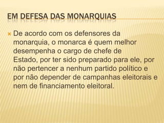 EM DEFESA DAS MONARQUIAS

   De acordo com os defensores da
    monarquia, o monarca é quem melhor
    desempenha o cargo de chefe de
    Estado, por ter sido preparado para ele, por
    não pertencer a nenhum partido político e
    por não depender de campanhas eleitorais e
    nem de financiamento eleitoral.
 