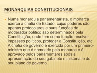 MONARQUIAS CONSTITUCIONAIS
   Numa monarquia parlamentarista, o monarca
    exerce a chefia de Estado, cujos poderes são
    apenas protocolares e suas funções de
    moderador político são determinados pela
    Constituição, onde tem como função resolver
    impasses políticos, proteger a Constituição, etc.
    A chefia de governo é exercida por um primeiro-
    ministro que é nomeado pelo monarca e é
    aprovado pelos parlamentares após a
    apresentação do seu gabinete ministerial e do
    seu plano de governo.
 