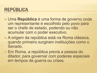 REPÚBLICA
 Uma República é uma forma de governo onde
  um representante é escolhido pelo povo para
  ser o chefe de estado, podendo ou não
  acumular com o poder executivo.
 A origem da república está na Roma clássica,
  quando primeiro surgiram instituições como o
  Senado.
 Em Roma, a república previa a pessoa do
  ditador, para governar com poderes especiais
  em tempos de guerra ou crises.
 