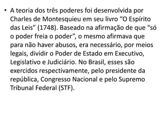 • A teoria dos três poderes foi desenvolvida por
Charles de Montesquieu em seu livro “O Espírito
das Leis” (1748). Baseado na afirmação de que “só
o poder freia o poder”, o mesmo afirmava que
para não haver abusos, era necessário, por meios
legais, dividir o Poder de Estado em Executivo,
Legislativo e Judiciário. No Brasil, esses são
exercidos respectivamente, pelo presidente da
república, Congresso Nacional e pelo Supremo
Tribunal Federal (STF).
 