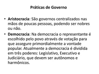 Práticas de Governo
• Aristocracia: São governos centralizados nas
mãos de poucas pessoas, podendo ser nobres
ou não.
• Democracia: Na democracia o representante é
escolhido pelo povo através de votação para
que assegure primordialmente a vontade
popular. Atualmente a democracia é dividida
em três poderes: Legislativo, Executivo e
Judiciário, que devem ser autônomos e
harmônicos.
 