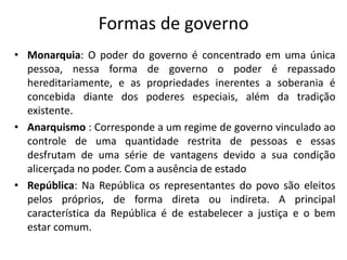 Formas de governo
• Monarquia: O poder do governo é concentrado em uma única
pessoa, nessa forma de governo o poder é repassado
hereditariamente, e as propriedades inerentes a soberania é
concebida diante dos poderes especiais, além da tradição
existente.
• Anarquismo : Corresponde a um regime de governo vinculado ao
controle de uma quantidade restrita de pessoas e essas
desfrutam de uma série de vantagens devido a sua condição
alicerçada no poder. Com a ausência de estado
• República: Na República os representantes do povo são eleitos
pelos próprios, de forma direta ou indireta. A principal
característica da República é de estabelecer a justiça e o bem
estar comum.
 