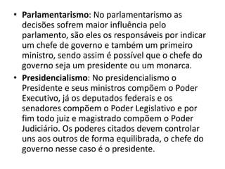 • Parlamentarismo: No parlamentarismo as
decisões sofrem maior influência pelo
parlamento, são eles os responsáveis por indicar
um chefe de governo e também um primeiro
ministro, sendo assim é possível que o chefe do
governo seja um presidente ou um monarca.
• Presidencialismo: No presidencialismo o
Presidente e seus ministros compõem o Poder
Executivo, já os deputados federais e os
senadores compõem o Poder Legislativo e por
fim todo juiz e magistrado compõem o Poder
Judiciário. Os poderes citados devem controlar
uns aos outros de forma equilibrada, o chefe do
governo nesse caso é o presidente.
 