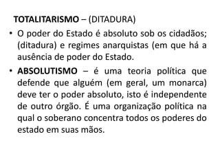 TOTALITARISMO – (DITADURA)
• O poder do Estado é absoluto sob os cidadãos;
(ditadura) e regimes anarquistas (em que há a
ausência de poder do Estado.
• ABSOLUTISMO – é uma teoria política que
defende que alguém (em geral, um monarca)
deve ter o poder absoluto, isto é independente
de outro órgão. É uma organização política na
qual o soberano concentra todos os poderes do
estado em suas mãos.
 