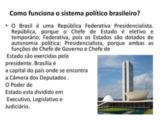 Como funciona o sistema político brasileiro?
• O Brasil é uma República Federativa Presidencialista.
República, porque o Chefe de Estado é eletivo e
temporário; Federativa, pois os Estados são dotados de
autonomia política; Presidencialista, porque ambas as
funções de Chefe de Governo e Chefe de
Estado são exercidas pelo
presidente. Brasília é
a capital do país onde se encontra
a Câmera dos Deputados .
O Poder de
Estado esta dividido em
Executivo, Legislativo e
Judiciário.
 