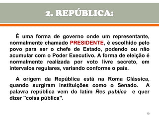É uma forma de governo onde um representante,
normalmente chamado PRESIDENTE, é escolhido pelo
povo para ser o chefe de Estado, podendo ou não
acumular com o Poder Executivo. A forma de eleição é
normalmente realizada por voto livre secreto, em
intervalos regulares, variando conforme o país.
A origem da República está na Roma Clássica,
quando surgiram instituições como o Senado. A
palavra república vem do latim Res publica e quer
dizer "coisa pública".
10

 