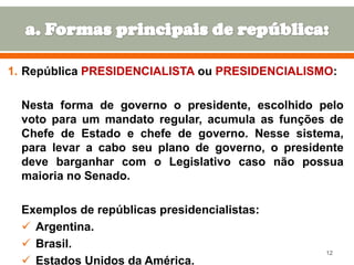 1. República PRESIDENCIALISTA ou PRESIDENCIALISMO:
Nesta forma de governo o presidente, escolhido pelo
voto para um mandato regular, acumula as funções de
Chefe de Estado e chefe de governo. Nesse sistema,
para levar a cabo seu plano de governo, o presidente
deve barganhar com o Legislativo caso não possua
maioria no Senado.

Exemplos de repúblicas presidencialistas:
 Argentina.
 Brasil.
 Estados Unidos da América.

12

 
